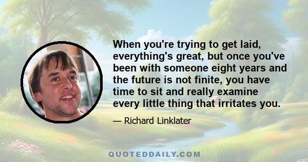 When you're trying to get laid, everything's great, but once you've been with someone eight years and the future is not finite, you have time to sit and really examine every little thing that irritates you.