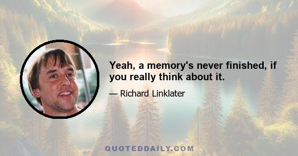 Yeah, a memory's never finished, if you really think about it.