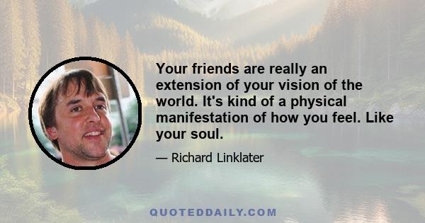 Your friends are really an extension of your vision of the world. It's kind of a physical manifestation of how you feel. Like your soul.