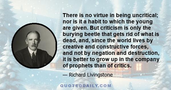 There is no virtue in being uncritical; nor is it a habit to which the young are given. But criticism is only the burying beetle that gets rid of what is dead, and, since the world lives by creative and constructive