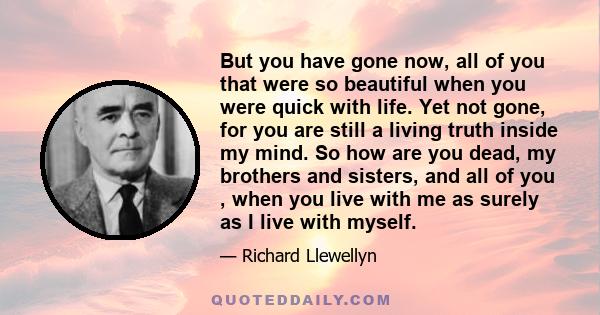 But you have gone now, all of you that were so beautiful when you were quick with life. Yet not gone, for you are still a living truth inside my mind. So how are you dead, my brothers and sisters, and all of you , when