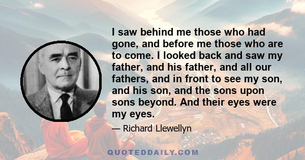 I saw behind me those who had gone, and before me those who are to come. I looked back and saw my father, and his father, and all our fathers, and in front to see my son, and his son, and the sons upon sons beyond. And