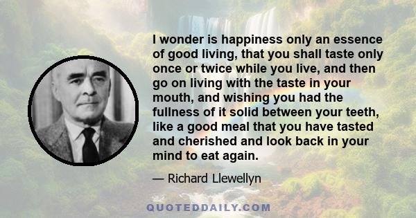 I wonder is happiness only an essence of good living, that you shall taste only once or twice while you live, and then go on living with the taste in your mouth, and wishing you had the fullness of it solid between your 