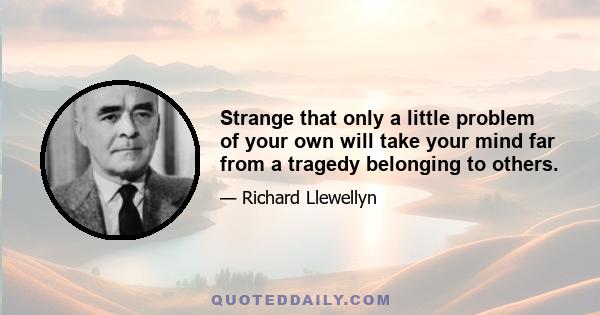 Strange that only a little problem of your own will take your mind far from a tragedy belonging to others.