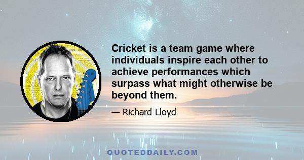 Cricket is a team game where individuals inspire each other to achieve performances which surpass what might otherwise be beyond them.