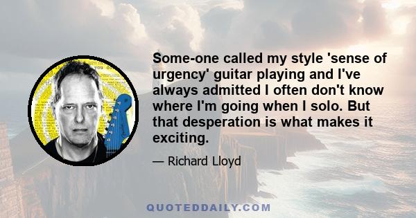 Some-one called my style 'sense of urgency' guitar playing and I've always admitted I often don't know where I'm going when I solo. But that desperation is what makes it exciting.