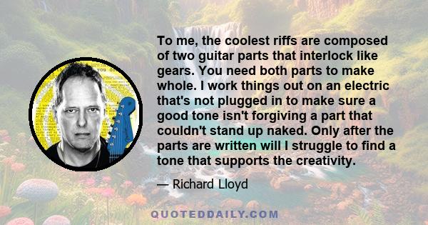 To me, the coolest riffs are composed of two guitar parts that interlock like gears. You need both parts to make whole. I work things out on an electric that's not plugged in to make sure a good tone isn't forgiving a