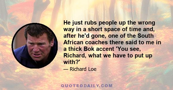 He just rubs people up the wrong way in a short space of time and, after he'd gone, one of the South African coaches there said to me in a thick Bok accent 'You see, Richard, what we have to put up with?'