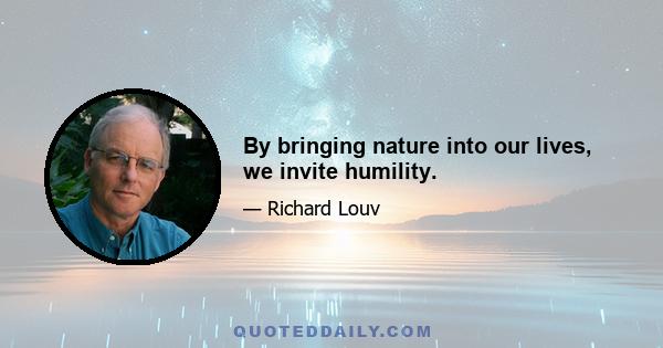 By bringing nature into our lives, we invite humility.