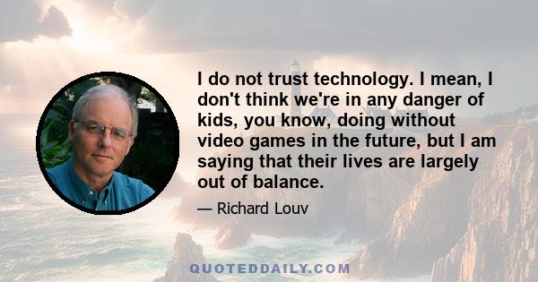 I do not trust technology. I mean, I don't think we're in any danger of kids, you know, doing without video games in the future, but I am saying that their lives are largely out of balance.