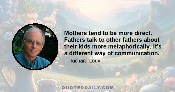 Mothers tend to be more direct. Fathers talk to other fathers about their kids more metaphorically. It's a different way of communication.