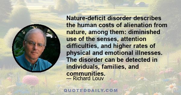 Nature-deficit disorder describes the human costs of alienation from nature, among them: diminished use of the senses, attention difficulties, and higher rates of physical and emotional illnesses. The disorder can be