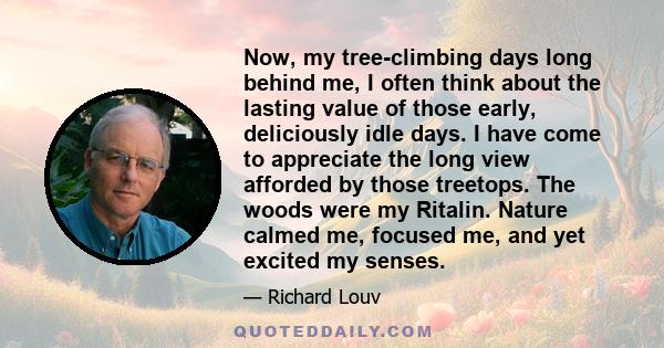 Now, my tree-climbing days long behind me, I often think about the lasting value of those early, deliciously idle days. I have come to appreciate the long view afforded by those treetops. The woods were my Ritalin.