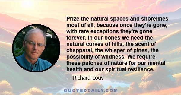 Prize the natural spaces and shorelines most of all, because once they're gone, with rare exceptions they're gone forever. In our bones we need the natural curves of hills, the scent of chapparal, the whisper of pines,