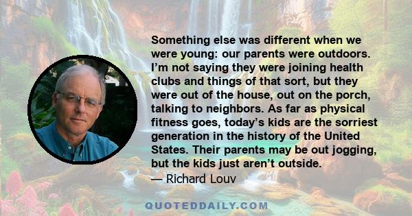 Something else was different when we were young: our parents were outdoors. I’m not saying they were joining health clubs and things of that sort, but they were out of the house, out on the porch, talking to neighbors.