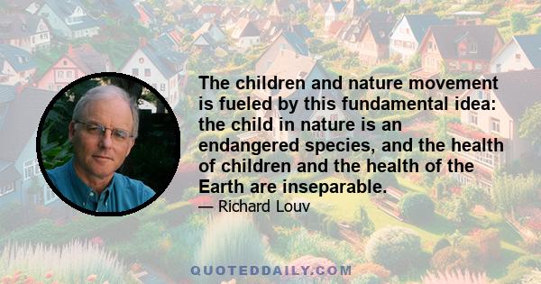 The children and nature movement is fueled by this fundamental idea: the child in nature is an endangered species, and the health of children and the health of the Earth are inseparable.