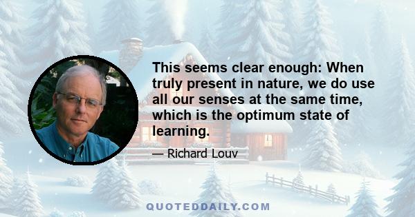 This seems clear enough: When truly present in nature, we do use all our senses at the same time, which is the optimum state of learning.