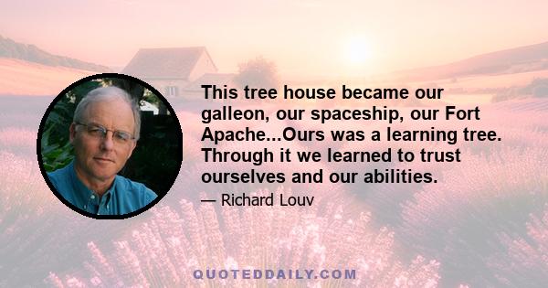 This tree house became our galleon, our spaceship, our Fort Apache...Ours was a learning tree. Through it we learned to trust ourselves and our abilities.