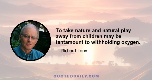 To take nature and natural play away from children may be tantamount to withholding oxygen.