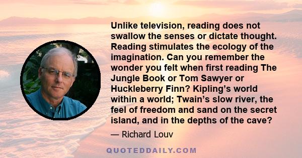 Unlike television, reading does not swallow the senses or dictate thought. Reading stimulates the ecology of the imagination. Can you remember the wonder you felt when first reading The Jungle Book or Tom Sawyer or