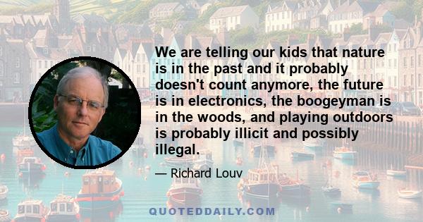 We are telling our kids that nature is in the past and it probably doesn't count anymore, the future is in electronics, the boogeyman is in the woods, and playing outdoors is probably illicit and possibly illegal.