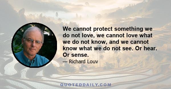 We cannot protect something we do not love, we cannot love what we do not know, and we cannot know what we do not see. Or hear. Or sense.