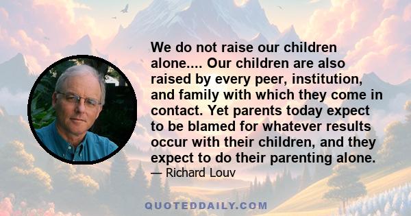 We do not raise our children alone.... Our children are also raised by every peer, institution, and family with which they come in contact. Yet parents today expect to be blamed for whatever results occur with their