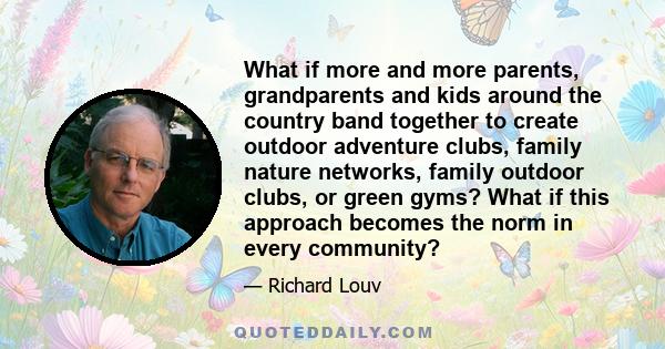 What if more and more parents, grandparents and kids around the country band together to create outdoor adventure clubs, family nature networks, family outdoor clubs, or green gyms? What if this approach becomes the