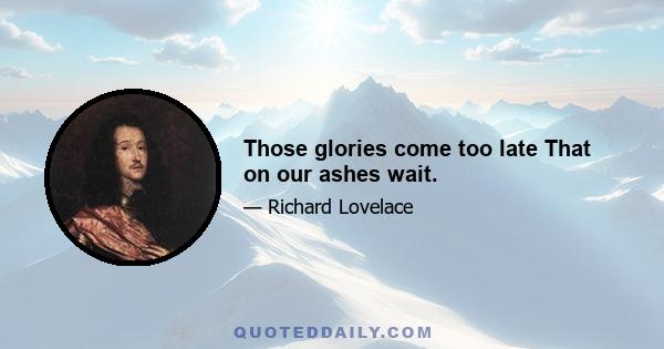 Those glories come too late That on our ashes wait.