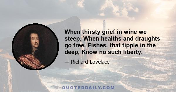 When thirsty grief in wine we steep, When healths and draughts go free, Fishes, that tipple in the deep, Know no such liberty.