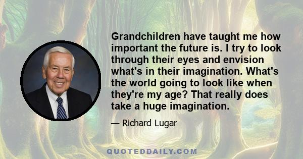 Grandchildren have taught me how important the future is. I try to look through their eyes and envision what's in their imagination. What's the world going to look like when they're my age? That really does take a huge