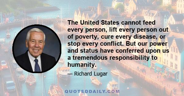 The United States cannot feed every person, lift every person out of poverty, cure every disease, or stop every conflict. But our power and status have conferred upon us a tremendous responsibility to humanity.