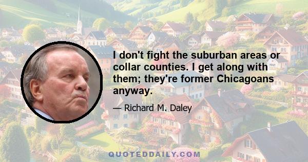 I don't fight the suburban areas or collar counties. I get along with them; they're former Chicagoans anyway.