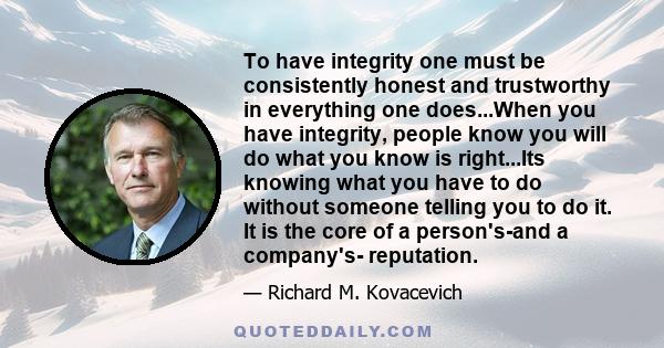 To have integrity one must be consistently honest and trustworthy in everything one does...When you have integrity, people know you will do what you know is right...Its knowing what you have to do without someone