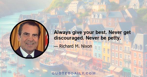 Always give your best. Never get discouraged. Never be petty.