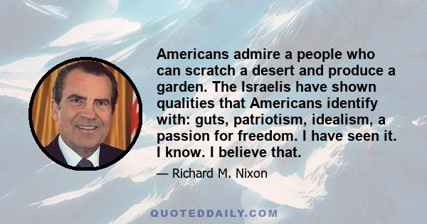 Americans admire a people who can scratch a desert and produce a garden. The Israelis have shown qualities that Americans identify with: guts, patriotism, idealism, a passion for freedom. I have seen it. I know. I