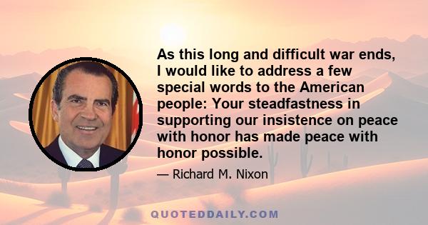 As this long and difficult war ends, I would like to address a few special words to the American people: Your steadfastness in supporting our insistence on peace with honor has made peace with honor possible.