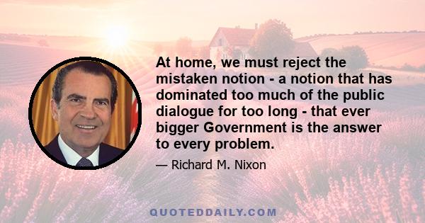 At home, we must reject the mistaken notion - a notion that has dominated too much of the public dialogue for too long - that ever bigger Government is the answer to every problem.