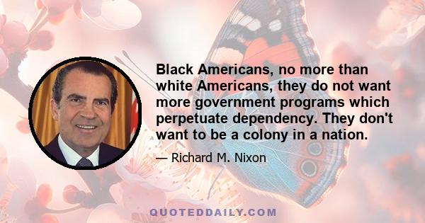 Black Americans, no more than white Americans, they do not want more government programs which perpetuate dependency. They don't want to be a colony in a nation.