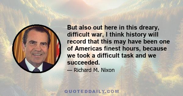 But also out here in this dreary, difficult war, I think history will record that this may have been one of Americas finest hours, because we took a difficult task and we succeeded.