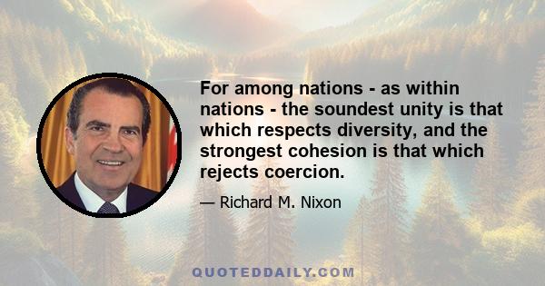 For among nations - as within nations - the soundest unity is that which respects diversity, and the strongest cohesion is that which rejects coercion.