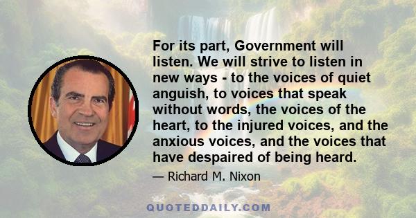 For its part, Government will listen. We will strive to listen in new ways - to the voices of quiet anguish, to voices that speak without words, the voices of the heart, to the injured voices, and the anxious voices,