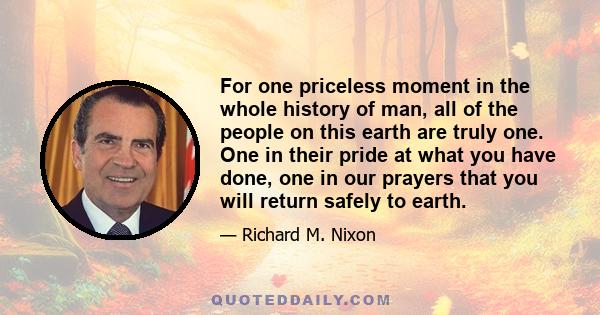 For one priceless moment in the whole history of man, all of the people on this earth are truly one. One in their pride at what you have done, one in our prayers that you will return safely to earth.