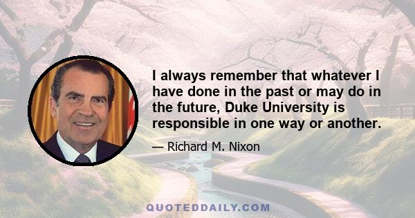 I always remember that whatever I have done in the past or may do in the future, Duke University is responsible in one way or another.