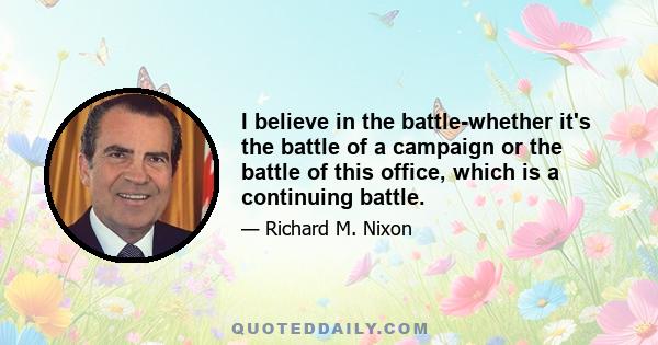 I believe in the battle-whether it's the battle of a campaign or the battle of this office, which is a continuing battle.