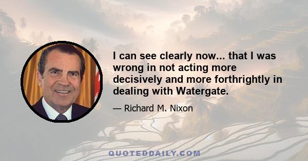 I can see clearly now... that I was wrong in not acting more decisively and more forthrightly in dealing with Watergate.