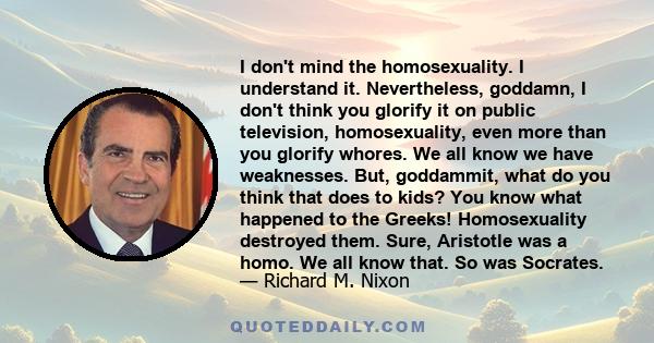 I don't mind the homosexuality. I understand it. Nevertheless, goddamn, I don't think you glorify it on public television, homosexuality, even more than you glorify whores. We all know we have weaknesses. But,