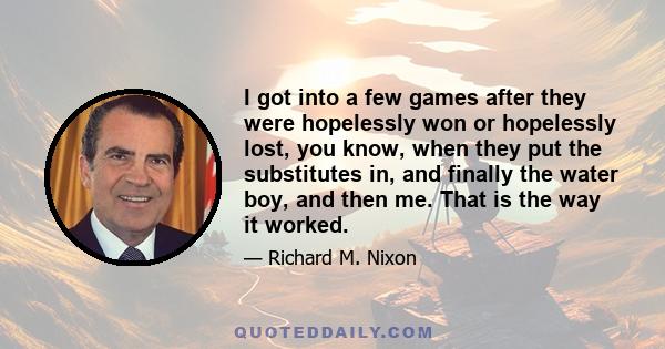 I got into a few games after they were hopelessly won or hopelessly lost, you know, when they put the substitutes in, and finally the water boy, and then me. That is the way it worked.