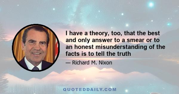 I have a theory, too, that the best and only answer to a smear or to an honest misunderstanding of the facts is to tell the truth