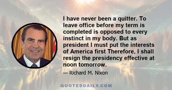 I have never been a quitter. To leave office before my term is completed is opposed to every instinct in my body. But as president I must put the interests of America first Therefore, I shall resign the presidency